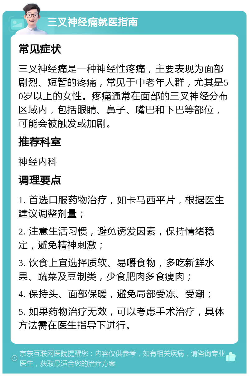 三叉神经痛就医指南 常见症状 三叉神经痛是一种神经性疼痛，主要表现为面部剧烈、短暂的疼痛，常见于中老年人群，尤其是50岁以上的女性。疼痛通常在面部的三叉神经分布区域内，包括眼睛、鼻子、嘴巴和下巴等部位，可能会被触发或加剧。 推荐科室 神经内科 调理要点 1. 首选口服药物治疗，如卡马西平片，根据医生建议调整剂量； 2. 注意生活习惯，避免诱发因素，保持情绪稳定，避免精神刺激； 3. 饮食上宜选择质软、易嚼食物，多吃新鲜水果、蔬菜及豆制类，少食肥肉多食瘦肉； 4. 保持头、面部保暖，避免局部受冻、受潮； 5. 如果药物治疗无效，可以考虑手术治疗，具体方法需在医生指导下进行。