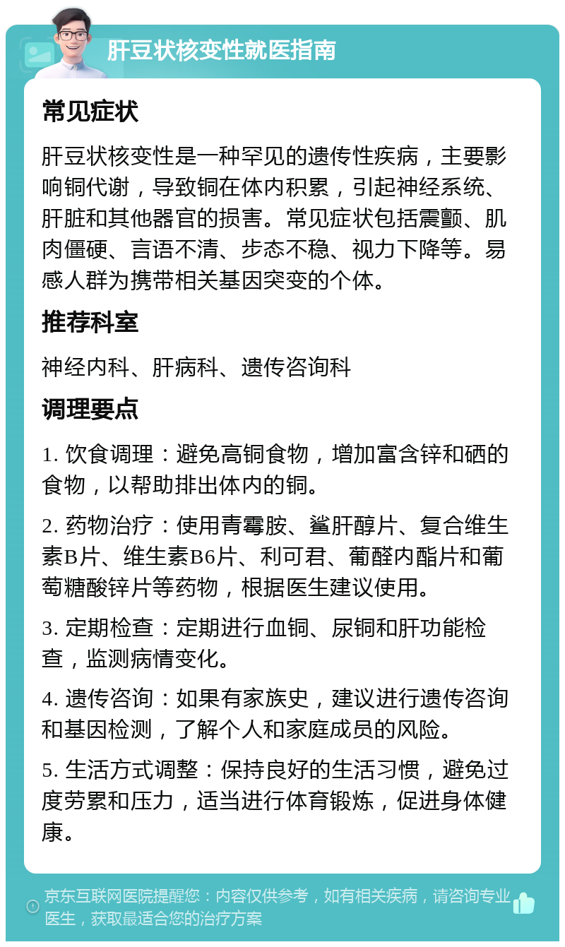 肝豆状核变性就医指南 常见症状 肝豆状核变性是一种罕见的遗传性疾病，主要影响铜代谢，导致铜在体内积累，引起神经系统、肝脏和其他器官的损害。常见症状包括震颤、肌肉僵硬、言语不清、步态不稳、视力下降等。易感人群为携带相关基因突变的个体。 推荐科室 神经内科、肝病科、遗传咨询科 调理要点 1. 饮食调理：避免高铜食物，增加富含锌和硒的食物，以帮助排出体内的铜。 2. 药物治疗：使用青霉胺、鲨肝醇片、复合维生素B片、维生素B6片、利可君、葡醛内酯片和葡萄糖酸锌片等药物，根据医生建议使用。 3. 定期检查：定期进行血铜、尿铜和肝功能检查，监测病情变化。 4. 遗传咨询：如果有家族史，建议进行遗传咨询和基因检测，了解个人和家庭成员的风险。 5. 生活方式调整：保持良好的生活习惯，避免过度劳累和压力，适当进行体育锻炼，促进身体健康。