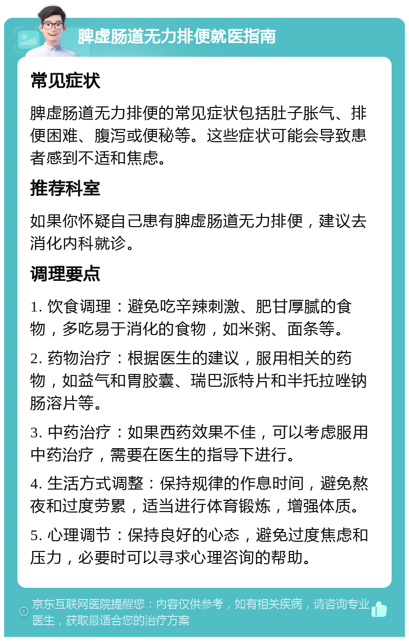 脾虚肠道无力排便就医指南 常见症状 脾虚肠道无力排便的常见症状包括肚子胀气、排便困难、腹泻或便秘等。这些症状可能会导致患者感到不适和焦虑。 推荐科室 如果你怀疑自己患有脾虚肠道无力排便，建议去消化内科就诊。 调理要点 1. 饮食调理：避免吃辛辣刺激、肥甘厚腻的食物，多吃易于消化的食物，如米粥、面条等。 2. 药物治疗：根据医生的建议，服用相关的药物，如益气和胃胶囊、瑞巴派特片和半托拉唑钠肠溶片等。 3. 中药治疗：如果西药效果不佳，可以考虑服用中药治疗，需要在医生的指导下进行。 4. 生活方式调整：保持规律的作息时间，避免熬夜和过度劳累，适当进行体育锻炼，增强体质。 5. 心理调节：保持良好的心态，避免过度焦虑和压力，必要时可以寻求心理咨询的帮助。