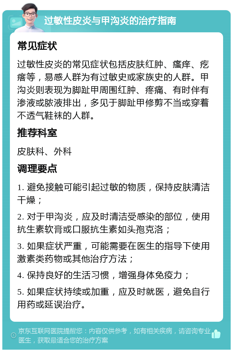 过敏性皮炎与甲沟炎的治疗指南 常见症状 过敏性皮炎的常见症状包括皮肤红肿、瘙痒、疙瘩等，易感人群为有过敏史或家族史的人群。甲沟炎则表现为脚趾甲周围红肿、疼痛、有时伴有渗液或脓液排出，多见于脚趾甲修剪不当或穿着不透气鞋袜的人群。 推荐科室 皮肤科、外科 调理要点 1. 避免接触可能引起过敏的物质，保持皮肤清洁干燥； 2. 对于甲沟炎，应及时清洁受感染的部位，使用抗生素软膏或口服抗生素如头孢克洛； 3. 如果症状严重，可能需要在医生的指导下使用激素类药物或其他治疗方法； 4. 保持良好的生活习惯，增强身体免疫力； 5. 如果症状持续或加重，应及时就医，避免自行用药或延误治疗。