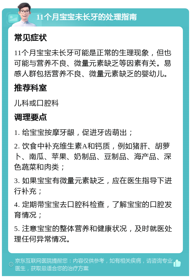 11个月宝宝未长牙的处理指南 常见症状 11个月宝宝未长牙可能是正常的生理现象，但也可能与营养不良、微量元素缺乏等因素有关。易感人群包括营养不良、微量元素缺乏的婴幼儿。 推荐科室 儿科或口腔科 调理要点 1. 给宝宝按摩牙龈，促进牙齿萌出； 2. 饮食中补充维生素A和钙质，例如猪肝、胡萝卜、南瓜、苹果、奶制品、豆制品、海产品、深色蔬菜和肉类； 3. 如果宝宝有微量元素缺乏，应在医生指导下进行补充； 4. 定期带宝宝去口腔科检查，了解宝宝的口腔发育情况； 5. 注意宝宝的整体营养和健康状况，及时就医处理任何异常情况。