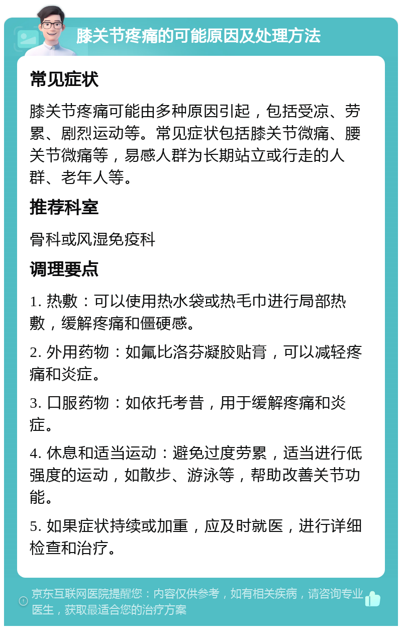 膝关节疼痛的可能原因及处理方法 常见症状 膝关节疼痛可能由多种原因引起，包括受凉、劳累、剧烈运动等。常见症状包括膝关节微痛、腰关节微痛等，易感人群为长期站立或行走的人群、老年人等。 推荐科室 骨科或风湿免疫科 调理要点 1. 热敷：可以使用热水袋或热毛巾进行局部热敷，缓解疼痛和僵硬感。 2. 外用药物：如氟比洛芬凝胶贴膏，可以减轻疼痛和炎症。 3. 口服药物：如依托考昔，用于缓解疼痛和炎症。 4. 休息和适当运动：避免过度劳累，适当进行低强度的运动，如散步、游泳等，帮助改善关节功能。 5. 如果症状持续或加重，应及时就医，进行详细检查和治疗。