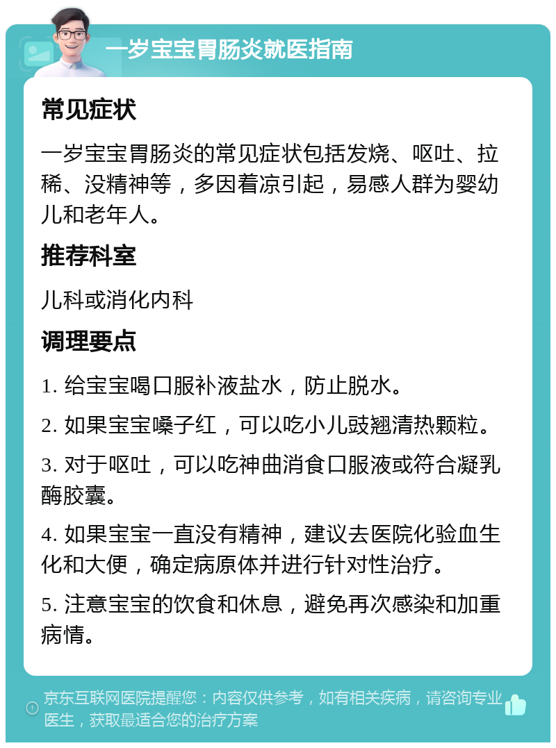 一岁宝宝胃肠炎就医指南 常见症状 一岁宝宝胃肠炎的常见症状包括发烧、呕吐、拉稀、没精神等，多因着凉引起，易感人群为婴幼儿和老年人。 推荐科室 儿科或消化内科 调理要点 1. 给宝宝喝口服补液盐水，防止脱水。 2. 如果宝宝嗓子红，可以吃小儿豉翘清热颗粒。 3. 对于呕吐，可以吃神曲消食口服液或符合凝乳酶胶囊。 4. 如果宝宝一直没有精神，建议去医院化验血生化和大便，确定病原体并进行针对性治疗。 5. 注意宝宝的饮食和休息，避免再次感染和加重病情。