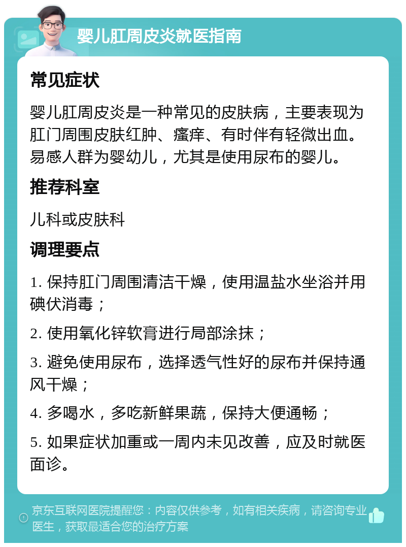 婴儿肛周皮炎就医指南 常见症状 婴儿肛周皮炎是一种常见的皮肤病，主要表现为肛门周围皮肤红肿、瘙痒、有时伴有轻微出血。易感人群为婴幼儿，尤其是使用尿布的婴儿。 推荐科室 儿科或皮肤科 调理要点 1. 保持肛门周围清洁干燥，使用温盐水坐浴并用碘伏消毒； 2. 使用氧化锌软膏进行局部涂抹； 3. 避免使用尿布，选择透气性好的尿布并保持通风干燥； 4. 多喝水，多吃新鲜果蔬，保持大便通畅； 5. 如果症状加重或一周内未见改善，应及时就医面诊。