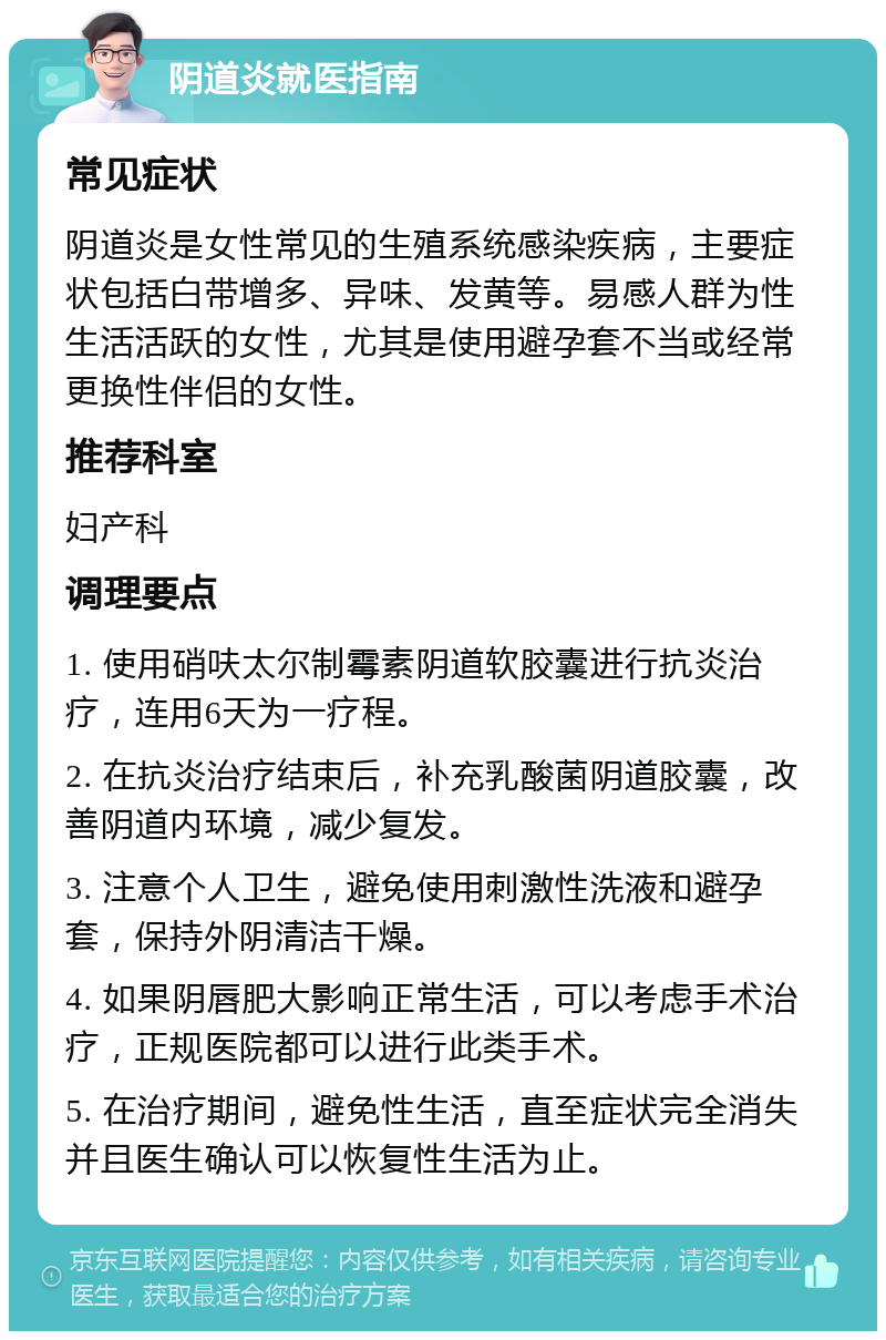 阴道炎就医指南 常见症状 阴道炎是女性常见的生殖系统感染疾病，主要症状包括白带增多、异味、发黄等。易感人群为性生活活跃的女性，尤其是使用避孕套不当或经常更换性伴侣的女性。 推荐科室 妇产科 调理要点 1. 使用硝呋太尔制霉素阴道软胶囊进行抗炎治疗，连用6天为一疗程。 2. 在抗炎治疗结束后，补充乳酸菌阴道胶囊，改善阴道内环境，减少复发。 3. 注意个人卫生，避免使用刺激性洗液和避孕套，保持外阴清洁干燥。 4. 如果阴唇肥大影响正常生活，可以考虑手术治疗，正规医院都可以进行此类手术。 5. 在治疗期间，避免性生活，直至症状完全消失并且医生确认可以恢复性生活为止。