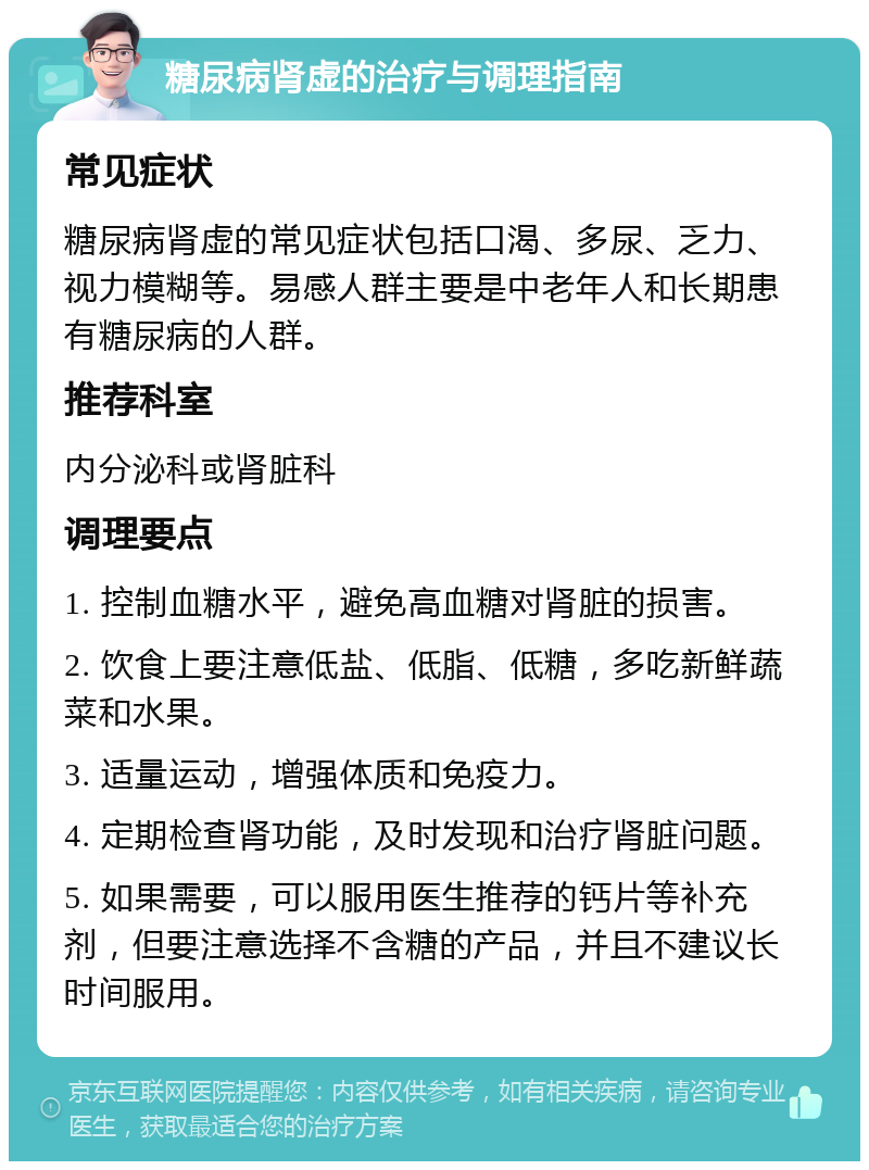 糖尿病肾虚的治疗与调理指南 常见症状 糖尿病肾虚的常见症状包括口渴、多尿、乏力、视力模糊等。易感人群主要是中老年人和长期患有糖尿病的人群。 推荐科室 内分泌科或肾脏科 调理要点 1. 控制血糖水平，避免高血糖对肾脏的损害。 2. 饮食上要注意低盐、低脂、低糖，多吃新鲜蔬菜和水果。 3. 适量运动，增强体质和免疫力。 4. 定期检查肾功能，及时发现和治疗肾脏问题。 5. 如果需要，可以服用医生推荐的钙片等补充剂，但要注意选择不含糖的产品，并且不建议长时间服用。