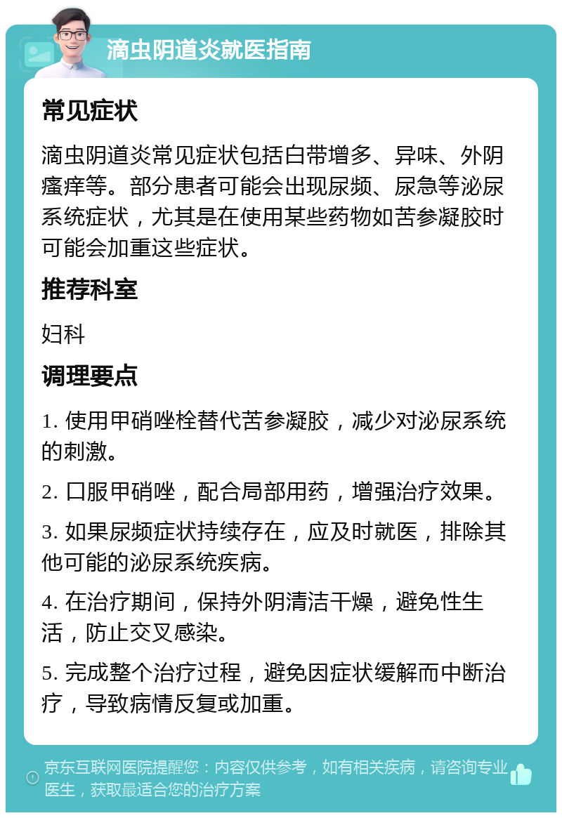 滴虫阴道炎就医指南 常见症状 滴虫阴道炎常见症状包括白带增多、异味、外阴瘙痒等。部分患者可能会出现尿频、尿急等泌尿系统症状，尤其是在使用某些药物如苦参凝胶时可能会加重这些症状。 推荐科室 妇科 调理要点 1. 使用甲硝唑栓替代苦参凝胶，减少对泌尿系统的刺激。 2. 口服甲硝唑，配合局部用药，增强治疗效果。 3. 如果尿频症状持续存在，应及时就医，排除其他可能的泌尿系统疾病。 4. 在治疗期间，保持外阴清洁干燥，避免性生活，防止交叉感染。 5. 完成整个治疗过程，避免因症状缓解而中断治疗，导致病情反复或加重。