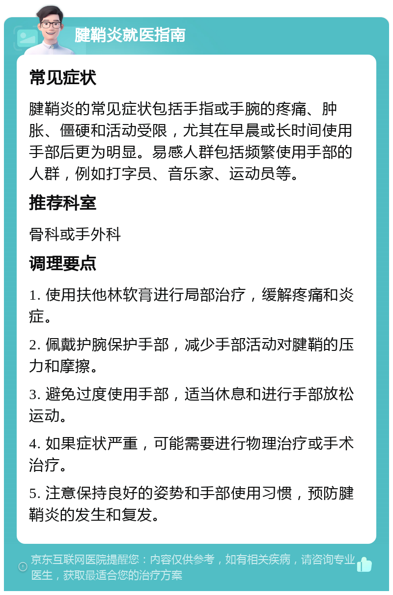 腱鞘炎就医指南 常见症状 腱鞘炎的常见症状包括手指或手腕的疼痛、肿胀、僵硬和活动受限，尤其在早晨或长时间使用手部后更为明显。易感人群包括频繁使用手部的人群，例如打字员、音乐家、运动员等。 推荐科室 骨科或手外科 调理要点 1. 使用扶他林软膏进行局部治疗，缓解疼痛和炎症。 2. 佩戴护腕保护手部，减少手部活动对腱鞘的压力和摩擦。 3. 避免过度使用手部，适当休息和进行手部放松运动。 4. 如果症状严重，可能需要进行物理治疗或手术治疗。 5. 注意保持良好的姿势和手部使用习惯，预防腱鞘炎的发生和复发。