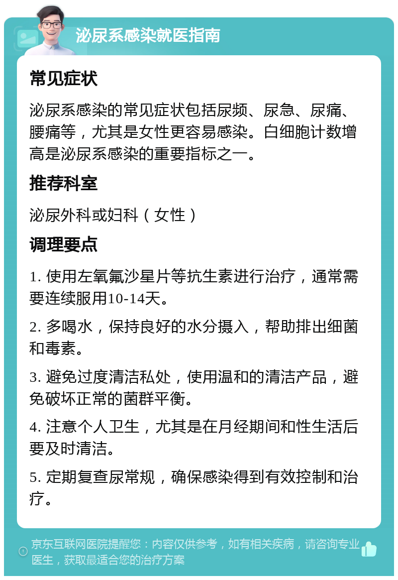 泌尿系感染就医指南 常见症状 泌尿系感染的常见症状包括尿频、尿急、尿痛、腰痛等，尤其是女性更容易感染。白细胞计数增高是泌尿系感染的重要指标之一。 推荐科室 泌尿外科或妇科（女性） 调理要点 1. 使用左氧氟沙星片等抗生素进行治疗，通常需要连续服用10-14天。 2. 多喝水，保持良好的水分摄入，帮助排出细菌和毒素。 3. 避免过度清洁私处，使用温和的清洁产品，避免破坏正常的菌群平衡。 4. 注意个人卫生，尤其是在月经期间和性生活后要及时清洁。 5. 定期复查尿常规，确保感染得到有效控制和治疗。