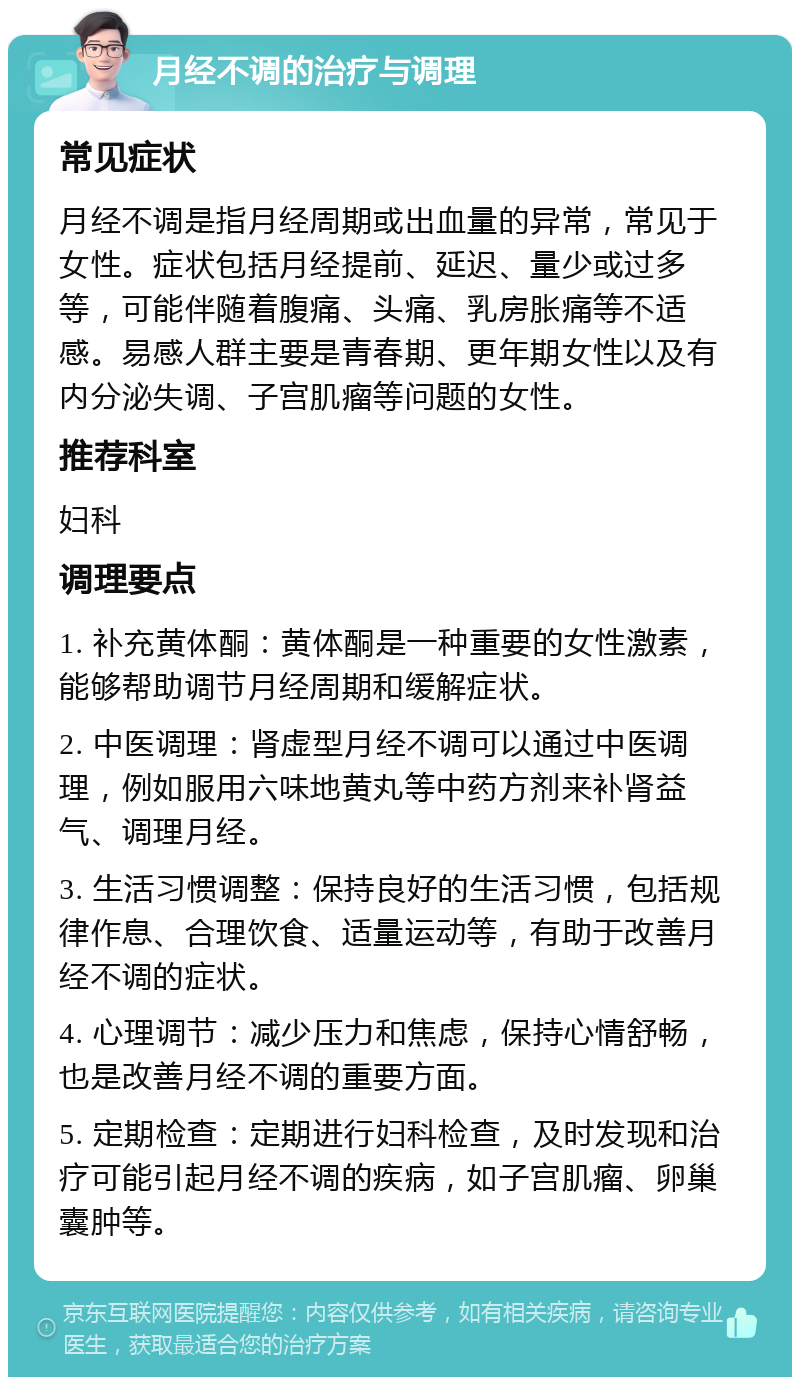 月经不调的治疗与调理 常见症状 月经不调是指月经周期或出血量的异常，常见于女性。症状包括月经提前、延迟、量少或过多等，可能伴随着腹痛、头痛、乳房胀痛等不适感。易感人群主要是青春期、更年期女性以及有内分泌失调、子宫肌瘤等问题的女性。 推荐科室 妇科 调理要点 1. 补充黄体酮：黄体酮是一种重要的女性激素，能够帮助调节月经周期和缓解症状。 2. 中医调理：肾虚型月经不调可以通过中医调理，例如服用六味地黄丸等中药方剂来补肾益气、调理月经。 3. 生活习惯调整：保持良好的生活习惯，包括规律作息、合理饮食、适量运动等，有助于改善月经不调的症状。 4. 心理调节：减少压力和焦虑，保持心情舒畅，也是改善月经不调的重要方面。 5. 定期检查：定期进行妇科检查，及时发现和治疗可能引起月经不调的疾病，如子宫肌瘤、卵巢囊肿等。