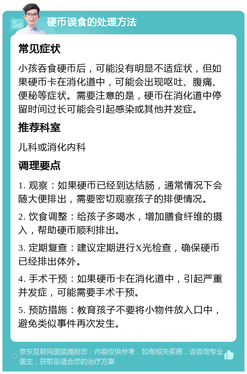 硬币误食的处理方法 常见症状 小孩吞食硬币后，可能没有明显不适症状，但如果硬币卡在消化道中，可能会出现呕吐、腹痛、便秘等症状。需要注意的是，硬币在消化道中停留时间过长可能会引起感染或其他并发症。 推荐科室 儿科或消化内科 调理要点 1. 观察：如果硬币已经到达结肠，通常情况下会随大便排出，需要密切观察孩子的排便情况。 2. 饮食调整：给孩子多喝水，增加膳食纤维的摄入，帮助硬币顺利排出。 3. 定期复查：建议定期进行X光检查，确保硬币已经排出体外。 4. 手术干预：如果硬币卡在消化道中，引起严重并发症，可能需要手术干预。 5. 预防措施：教育孩子不要将小物件放入口中，避免类似事件再次发生。