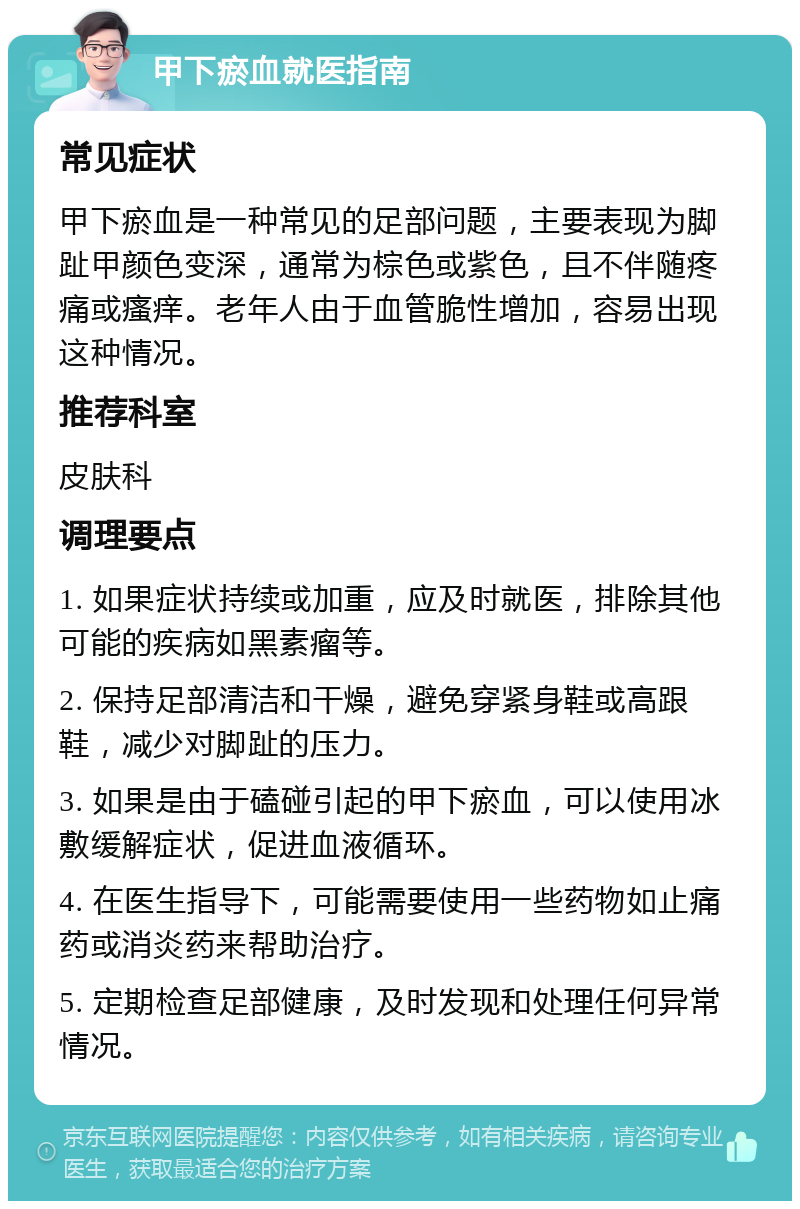 甲下瘀血就医指南 常见症状 甲下瘀血是一种常见的足部问题，主要表现为脚趾甲颜色变深，通常为棕色或紫色，且不伴随疼痛或瘙痒。老年人由于血管脆性增加，容易出现这种情况。 推荐科室 皮肤科 调理要点 1. 如果症状持续或加重，应及时就医，排除其他可能的疾病如黑素瘤等。 2. 保持足部清洁和干燥，避免穿紧身鞋或高跟鞋，减少对脚趾的压力。 3. 如果是由于磕碰引起的甲下瘀血，可以使用冰敷缓解症状，促进血液循环。 4. 在医生指导下，可能需要使用一些药物如止痛药或消炎药来帮助治疗。 5. 定期检查足部健康，及时发现和处理任何异常情况。