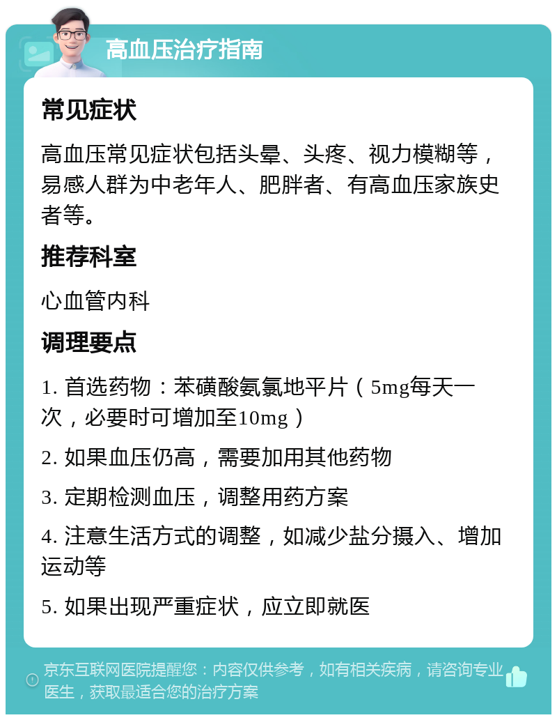 高血压治疗指南 常见症状 高血压常见症状包括头晕、头疼、视力模糊等，易感人群为中老年人、肥胖者、有高血压家族史者等。 推荐科室 心血管内科 调理要点 1. 首选药物：苯磺酸氨氯地平片（5mg每天一次，必要时可增加至10mg） 2. 如果血压仍高，需要加用其他药物 3. 定期检测血压，调整用药方案 4. 注意生活方式的调整，如减少盐分摄入、增加运动等 5. 如果出现严重症状，应立即就医