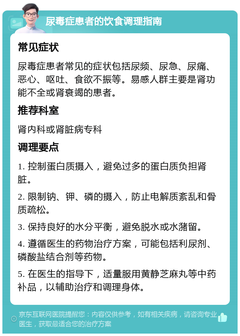 尿毒症患者的饮食调理指南 常见症状 尿毒症患者常见的症状包括尿频、尿急、尿痛、恶心、呕吐、食欲不振等。易感人群主要是肾功能不全或肾衰竭的患者。 推荐科室 肾内科或肾脏病专科 调理要点 1. 控制蛋白质摄入，避免过多的蛋白质负担肾脏。 2. 限制钠、钾、磷的摄入，防止电解质紊乱和骨质疏松。 3. 保持良好的水分平衡，避免脱水或水潴留。 4. 遵循医生的药物治疗方案，可能包括利尿剂、磷酸盐结合剂等药物。 5. 在医生的指导下，适量服用黄静芝麻丸等中药补品，以辅助治疗和调理身体。