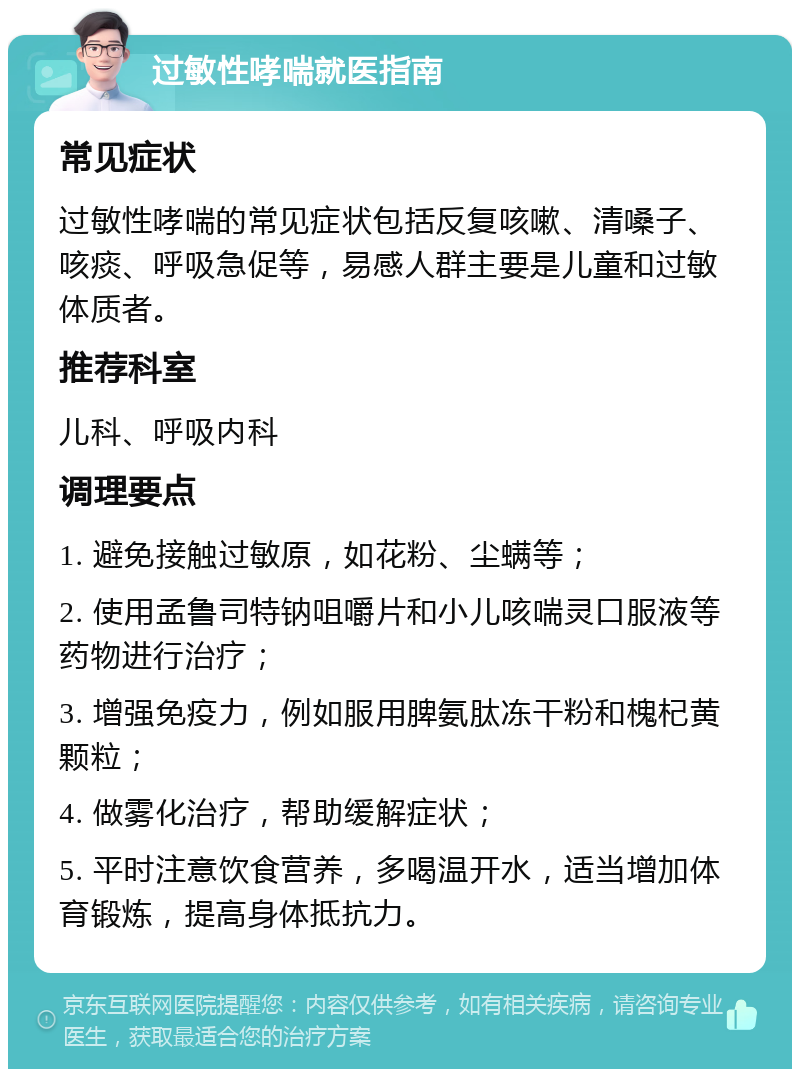 过敏性哮喘就医指南 常见症状 过敏性哮喘的常见症状包括反复咳嗽、清嗓子、咳痰、呼吸急促等，易感人群主要是儿童和过敏体质者。 推荐科室 儿科、呼吸内科 调理要点 1. 避免接触过敏原，如花粉、尘螨等； 2. 使用孟鲁司特钠咀嚼片和小儿咳喘灵口服液等药物进行治疗； 3. 增强免疫力，例如服用脾氨肽冻干粉和槐杞黄颗粒； 4. 做雾化治疗，帮助缓解症状； 5. 平时注意饮食营养，多喝温开水，适当增加体育锻炼，提高身体抵抗力。