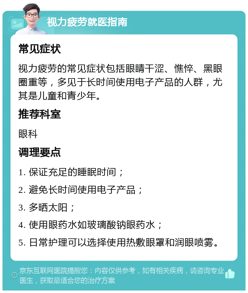 视力疲劳就医指南 常见症状 视力疲劳的常见症状包括眼睛干涩、憔悴、黑眼圈重等，多见于长时间使用电子产品的人群，尤其是儿童和青少年。 推荐科室 眼科 调理要点 1. 保证充足的睡眠时间； 2. 避免长时间使用电子产品； 3. 多晒太阳； 4. 使用眼药水如玻璃酸钠眼药水； 5. 日常护理可以选择使用热敷眼罩和润眼喷雾。