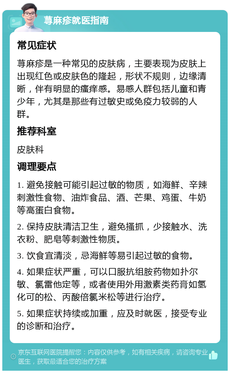 荨麻疹就医指南 常见症状 荨麻疹是一种常见的皮肤病，主要表现为皮肤上出现红色或皮肤色的隆起，形状不规则，边缘清晰，伴有明显的瘙痒感。易感人群包括儿童和青少年，尤其是那些有过敏史或免疫力较弱的人群。 推荐科室 皮肤科 调理要点 1. 避免接触可能引起过敏的物质，如海鲜、辛辣刺激性食物、油炸食品、酒、芒果、鸡蛋、牛奶等高蛋白食物。 2. 保持皮肤清洁卫生，避免搔抓，少接触水、洗衣粉、肥皂等刺激性物质。 3. 饮食宜清淡，忌海鲜等易引起过敏的食物。 4. 如果症状严重，可以口服抗组胺药物如扑尔敏、氯雷他定等，或者使用外用激素类药膏如氢化可的松、丙酸倍氯米松等进行治疗。 5. 如果症状持续或加重，应及时就医，接受专业的诊断和治疗。