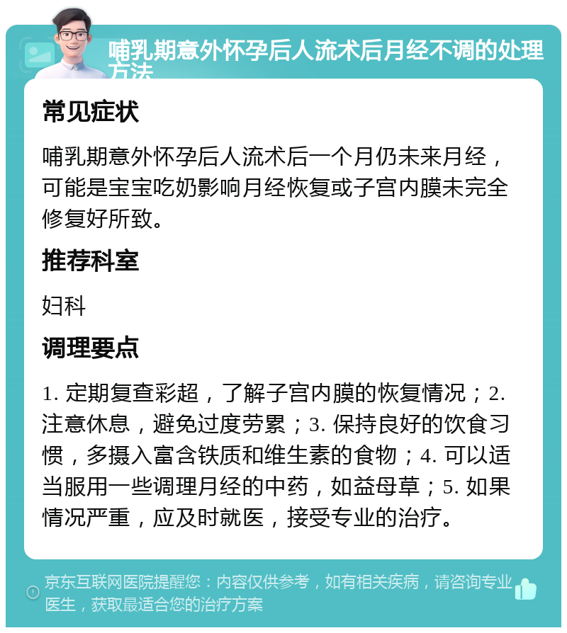 哺乳期意外怀孕后人流术后月经不调的处理方法 常见症状 哺乳期意外怀孕后人流术后一个月仍未来月经，可能是宝宝吃奶影响月经恢复或子宫内膜未完全修复好所致。 推荐科室 妇科 调理要点 1. 定期复查彩超，了解子宫内膜的恢复情况；2. 注意休息，避免过度劳累；3. 保持良好的饮食习惯，多摄入富含铁质和维生素的食物；4. 可以适当服用一些调理月经的中药，如益母草；5. 如果情况严重，应及时就医，接受专业的治疗。