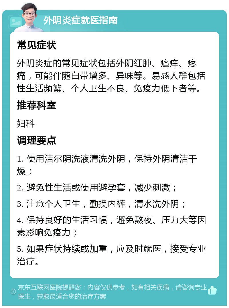 外阴炎症就医指南 常见症状 外阴炎症的常见症状包括外阴红肿、瘙痒、疼痛，可能伴随白带增多、异味等。易感人群包括性生活频繁、个人卫生不良、免疫力低下者等。 推荐科室 妇科 调理要点 1. 使用洁尔阴洗液清洗外阴，保持外阴清洁干燥； 2. 避免性生活或使用避孕套，减少刺激； 3. 注意个人卫生，勤换内裤，清水洗外阴； 4. 保持良好的生活习惯，避免熬夜、压力大等因素影响免疫力； 5. 如果症状持续或加重，应及时就医，接受专业治疗。