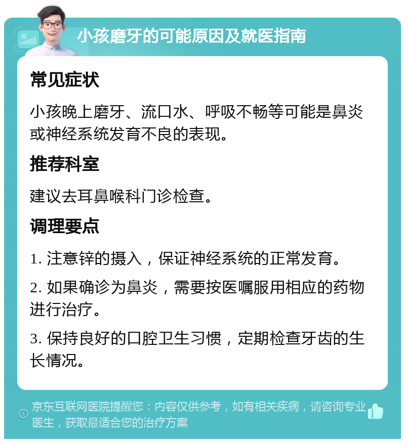 小孩磨牙的可能原因及就医指南 常见症状 小孩晚上磨牙、流口水、呼吸不畅等可能是鼻炎或神经系统发育不良的表现。 推荐科室 建议去耳鼻喉科门诊检查。 调理要点 1. 注意锌的摄入，保证神经系统的正常发育。 2. 如果确诊为鼻炎，需要按医嘱服用相应的药物进行治疗。 3. 保持良好的口腔卫生习惯，定期检查牙齿的生长情况。