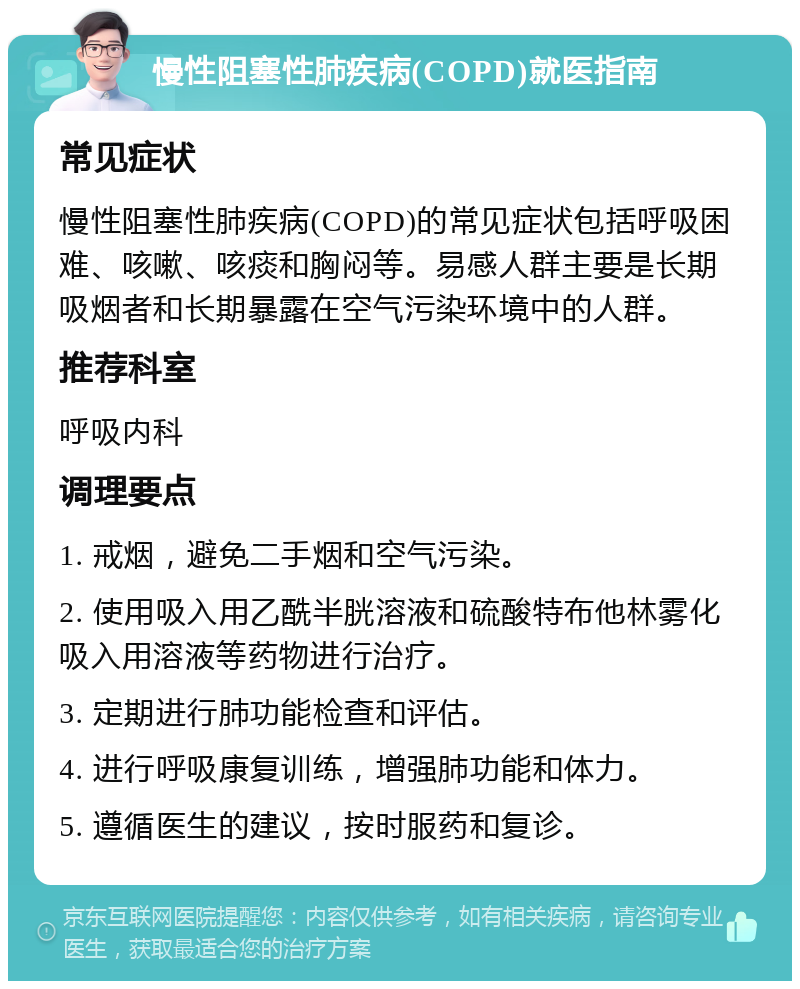 慢性阻塞性肺疾病(COPD)就医指南 常见症状 慢性阻塞性肺疾病(COPD)的常见症状包括呼吸困难、咳嗽、咳痰和胸闷等。易感人群主要是长期吸烟者和长期暴露在空气污染环境中的人群。 推荐科室 呼吸内科 调理要点 1. 戒烟，避免二手烟和空气污染。 2. 使用吸入用乙酰半胱溶液和硫酸特布他林雾化吸入用溶液等药物进行治疗。 3. 定期进行肺功能检查和评估。 4. 进行呼吸康复训练，增强肺功能和体力。 5. 遵循医生的建议，按时服药和复诊。