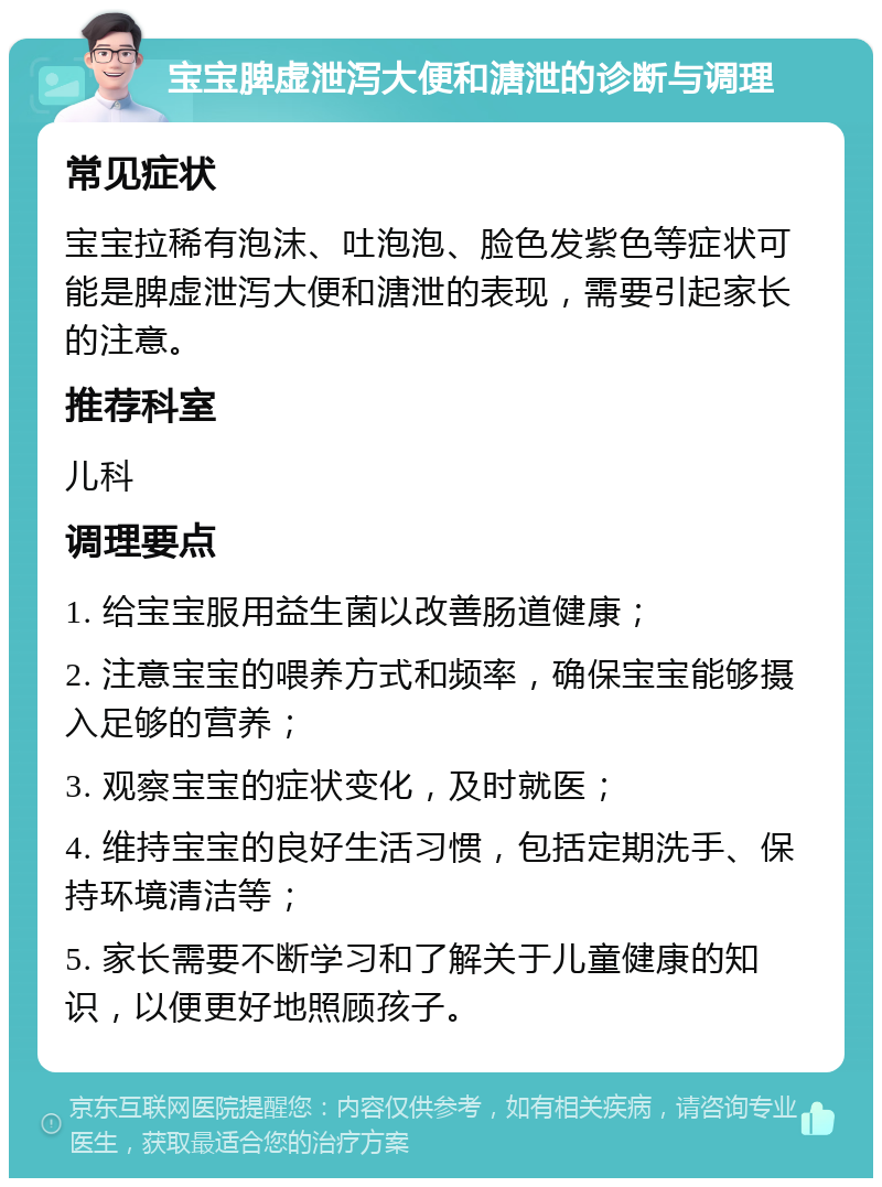 宝宝脾虚泄泻大便和溏泄的诊断与调理 常见症状 宝宝拉稀有泡沫、吐泡泡、脸色发紫色等症状可能是脾虚泄泻大便和溏泄的表现，需要引起家长的注意。 推荐科室 儿科 调理要点 1. 给宝宝服用益生菌以改善肠道健康； 2. 注意宝宝的喂养方式和频率，确保宝宝能够摄入足够的营养； 3. 观察宝宝的症状变化，及时就医； 4. 维持宝宝的良好生活习惯，包括定期洗手、保持环境清洁等； 5. 家长需要不断学习和了解关于儿童健康的知识，以便更好地照顾孩子。