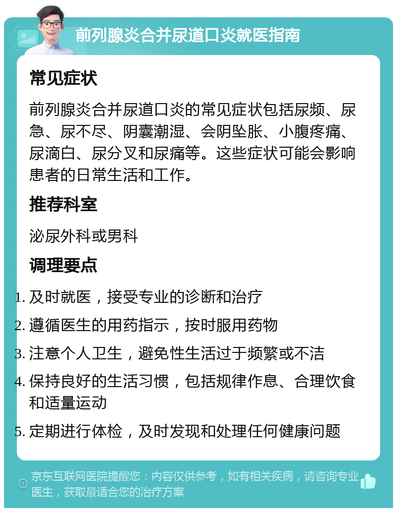 前列腺炎合并尿道口炎就医指南 常见症状 前列腺炎合并尿道口炎的常见症状包括尿频、尿急、尿不尽、阴囊潮湿、会阴坠胀、小腹疼痛、尿滴白、尿分叉和尿痛等。这些症状可能会影响患者的日常生活和工作。 推荐科室 泌尿外科或男科 调理要点 及时就医，接受专业的诊断和治疗 遵循医生的用药指示，按时服用药物 注意个人卫生，避免性生活过于频繁或不洁 保持良好的生活习惯，包括规律作息、合理饮食和适量运动 定期进行体检，及时发现和处理任何健康问题