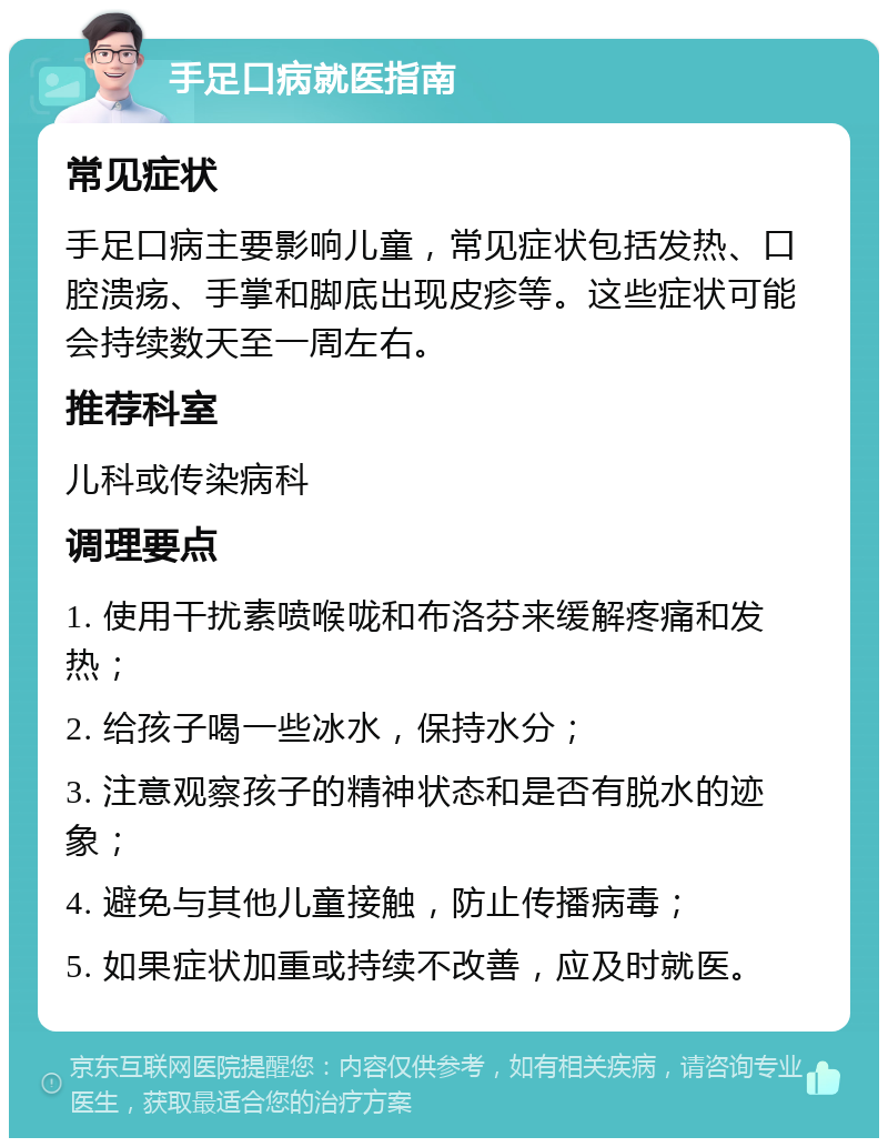 手足口病就医指南 常见症状 手足口病主要影响儿童，常见症状包括发热、口腔溃疡、手掌和脚底出现皮疹等。这些症状可能会持续数天至一周左右。 推荐科室 儿科或传染病科 调理要点 1. 使用干扰素喷喉咙和布洛芬来缓解疼痛和发热； 2. 给孩子喝一些冰水，保持水分； 3. 注意观察孩子的精神状态和是否有脱水的迹象； 4. 避免与其他儿童接触，防止传播病毒； 5. 如果症状加重或持续不改善，应及时就医。