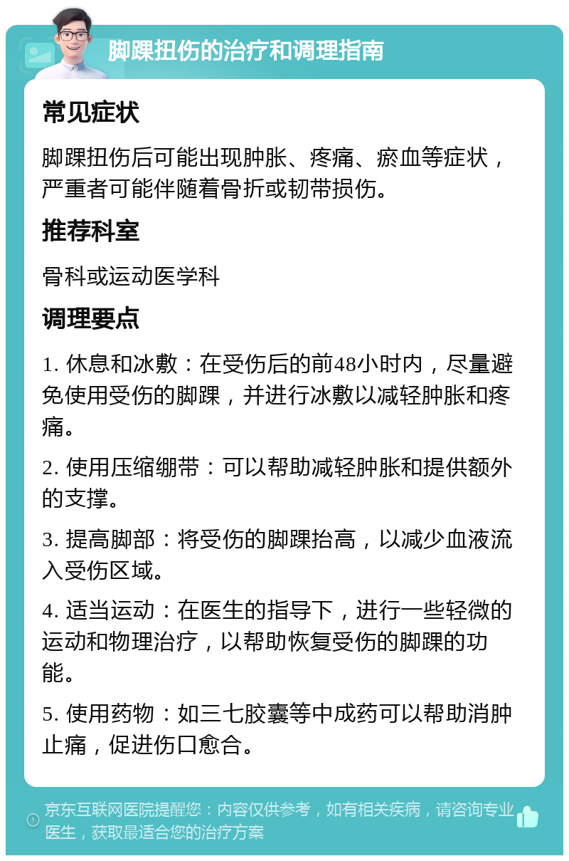 脚踝扭伤的治疗和调理指南 常见症状 脚踝扭伤后可能出现肿胀、疼痛、瘀血等症状，严重者可能伴随着骨折或韧带损伤。 推荐科室 骨科或运动医学科 调理要点 1. 休息和冰敷：在受伤后的前48小时内，尽量避免使用受伤的脚踝，并进行冰敷以减轻肿胀和疼痛。 2. 使用压缩绷带：可以帮助减轻肿胀和提供额外的支撑。 3. 提高脚部：将受伤的脚踝抬高，以减少血液流入受伤区域。 4. 适当运动：在医生的指导下，进行一些轻微的运动和物理治疗，以帮助恢复受伤的脚踝的功能。 5. 使用药物：如三七胶囊等中成药可以帮助消肿止痛，促进伤口愈合。