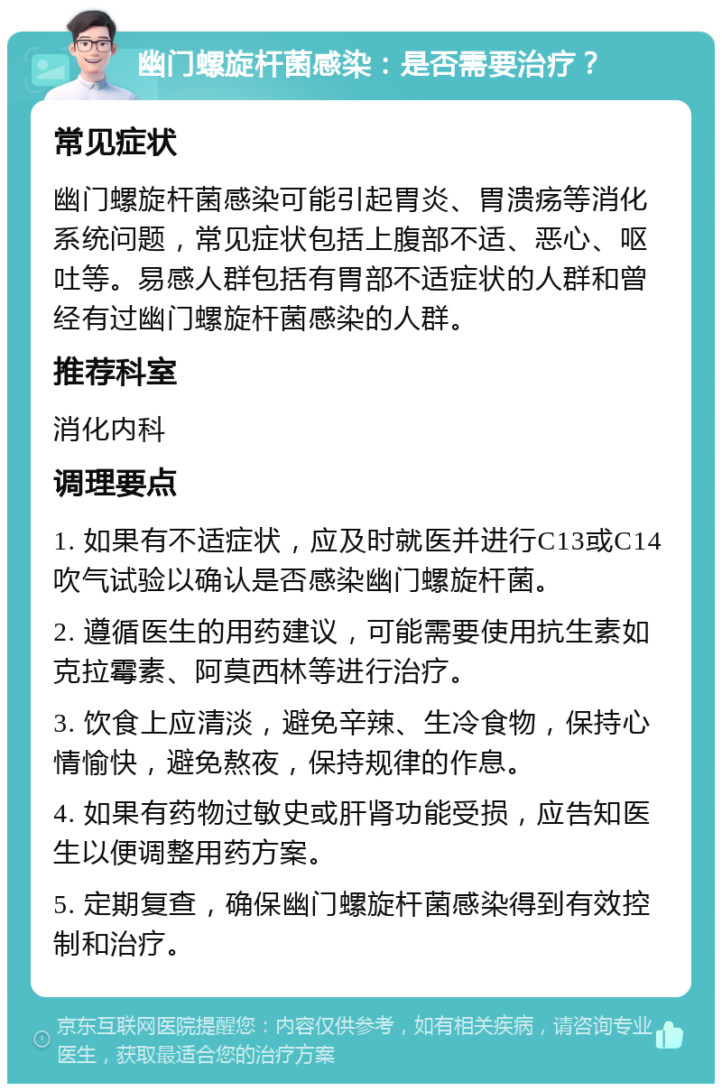 幽门螺旋杆菌感染：是否需要治疗？ 常见症状 幽门螺旋杆菌感染可能引起胃炎、胃溃疡等消化系统问题，常见症状包括上腹部不适、恶心、呕吐等。易感人群包括有胃部不适症状的人群和曾经有过幽门螺旋杆菌感染的人群。 推荐科室 消化内科 调理要点 1. 如果有不适症状，应及时就医并进行C13或C14吹气试验以确认是否感染幽门螺旋杆菌。 2. 遵循医生的用药建议，可能需要使用抗生素如克拉霉素、阿莫西林等进行治疗。 3. 饮食上应清淡，避免辛辣、生冷食物，保持心情愉快，避免熬夜，保持规律的作息。 4. 如果有药物过敏史或肝肾功能受损，应告知医生以便调整用药方案。 5. 定期复查，确保幽门螺旋杆菌感染得到有效控制和治疗。