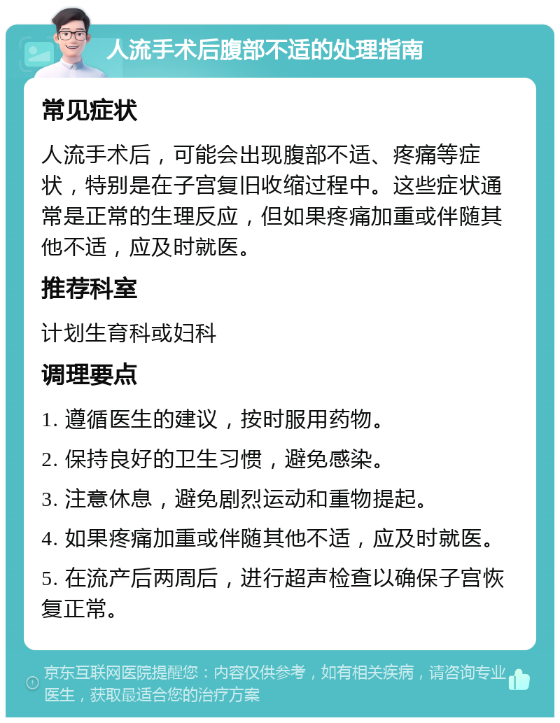 人流手术后腹部不适的处理指南 常见症状 人流手术后，可能会出现腹部不适、疼痛等症状，特别是在子宫复旧收缩过程中。这些症状通常是正常的生理反应，但如果疼痛加重或伴随其他不适，应及时就医。 推荐科室 计划生育科或妇科 调理要点 1. 遵循医生的建议，按时服用药物。 2. 保持良好的卫生习惯，避免感染。 3. 注意休息，避免剧烈运动和重物提起。 4. 如果疼痛加重或伴随其他不适，应及时就医。 5. 在流产后两周后，进行超声检查以确保子宫恢复正常。