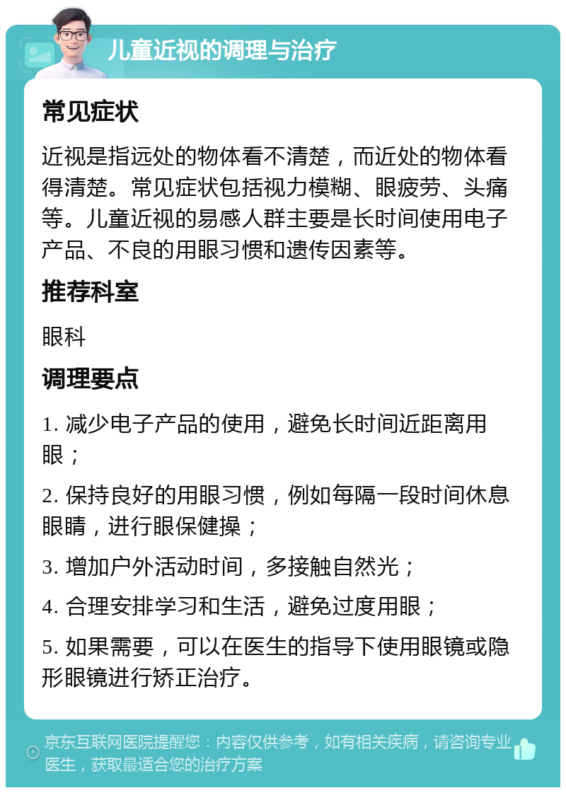 儿童近视的调理与治疗 常见症状 近视是指远处的物体看不清楚，而近处的物体看得清楚。常见症状包括视力模糊、眼疲劳、头痛等。儿童近视的易感人群主要是长时间使用电子产品、不良的用眼习惯和遗传因素等。 推荐科室 眼科 调理要点 1. 减少电子产品的使用，避免长时间近距离用眼； 2. 保持良好的用眼习惯，例如每隔一段时间休息眼睛，进行眼保健操； 3. 增加户外活动时间，多接触自然光； 4. 合理安排学习和生活，避免过度用眼； 5. 如果需要，可以在医生的指导下使用眼镜或隐形眼镜进行矫正治疗。