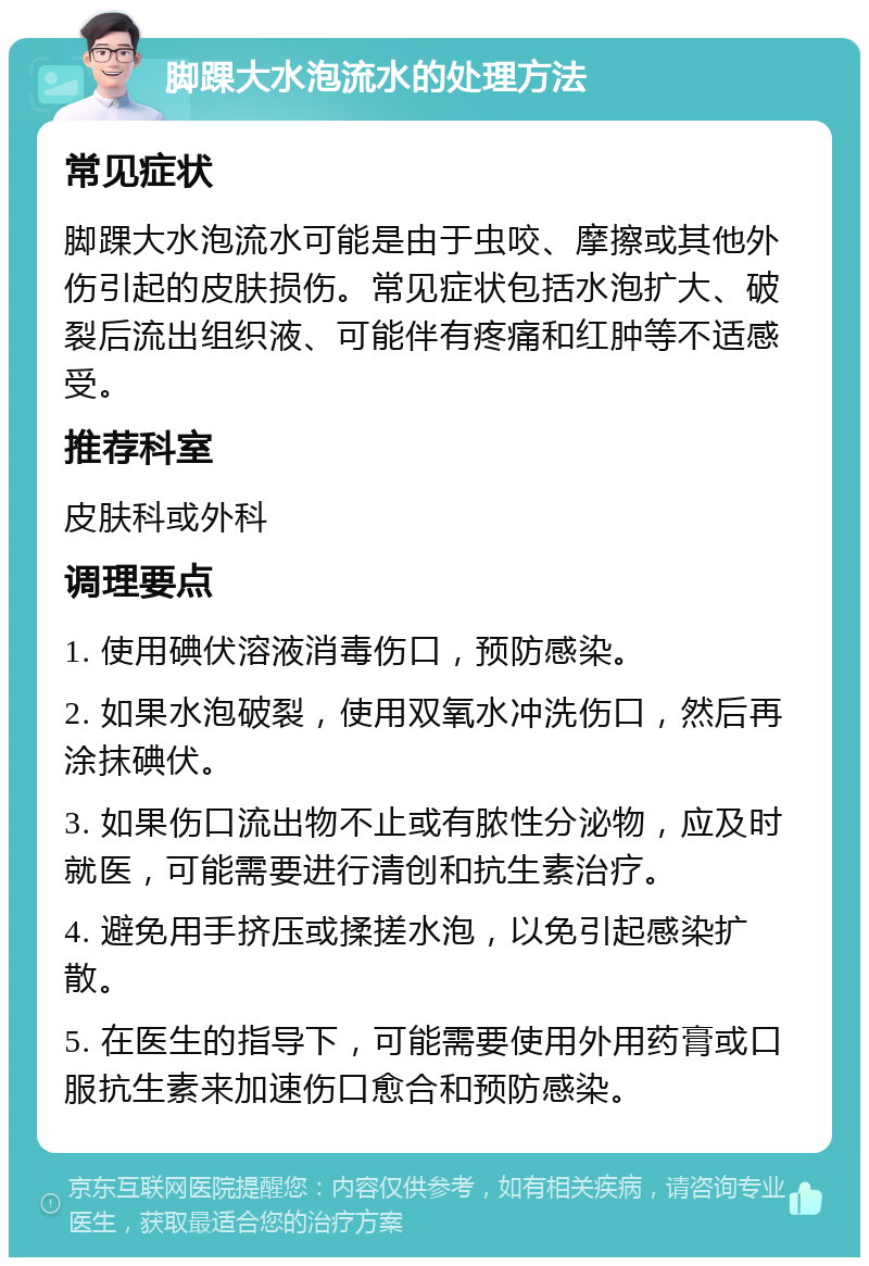 脚踝大水泡流水的处理方法 常见症状 脚踝大水泡流水可能是由于虫咬、摩擦或其他外伤引起的皮肤损伤。常见症状包括水泡扩大、破裂后流出组织液、可能伴有疼痛和红肿等不适感受。 推荐科室 皮肤科或外科 调理要点 1. 使用碘伏溶液消毒伤口，预防感染。 2. 如果水泡破裂，使用双氧水冲洗伤口，然后再涂抹碘伏。 3. 如果伤口流出物不止或有脓性分泌物，应及时就医，可能需要进行清创和抗生素治疗。 4. 避免用手挤压或揉搓水泡，以免引起感染扩散。 5. 在医生的指导下，可能需要使用外用药膏或口服抗生素来加速伤口愈合和预防感染。