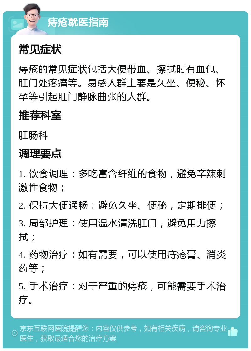 痔疮就医指南 常见症状 痔疮的常见症状包括大便带血、擦拭时有血包、肛门处疼痛等。易感人群主要是久坐、便秘、怀孕等引起肛门静脉曲张的人群。 推荐科室 肛肠科 调理要点 1. 饮食调理：多吃富含纤维的食物，避免辛辣刺激性食物； 2. 保持大便通畅：避免久坐、便秘，定期排便； 3. 局部护理：使用温水清洗肛门，避免用力擦拭； 4. 药物治疗：如有需要，可以使用痔疮膏、消炎药等； 5. 手术治疗：对于严重的痔疮，可能需要手术治疗。