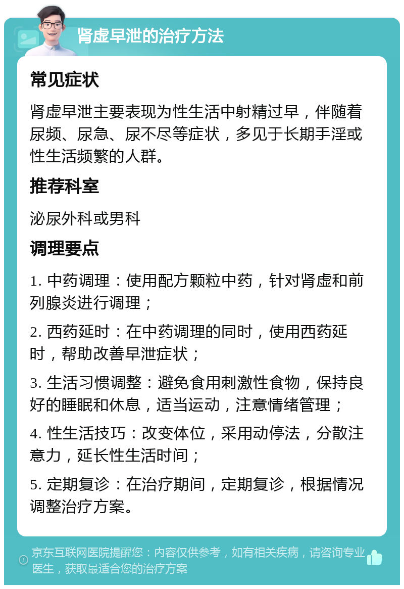 肾虚早泄的治疗方法 常见症状 肾虚早泄主要表现为性生活中射精过早，伴随着尿频、尿急、尿不尽等症状，多见于长期手淫或性生活频繁的人群。 推荐科室 泌尿外科或男科 调理要点 1. 中药调理：使用配方颗粒中药，针对肾虚和前列腺炎进行调理； 2. 西药延时：在中药调理的同时，使用西药延时，帮助改善早泄症状； 3. 生活习惯调整：避免食用刺激性食物，保持良好的睡眠和休息，适当运动，注意情绪管理； 4. 性生活技巧：改变体位，采用动停法，分散注意力，延长性生活时间； 5. 定期复诊：在治疗期间，定期复诊，根据情况调整治疗方案。