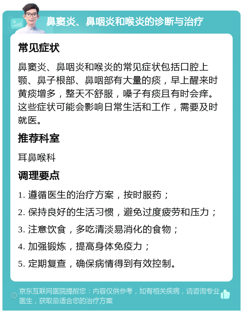 鼻窦炎、鼻咽炎和喉炎的诊断与治疗 常见症状 鼻窦炎、鼻咽炎和喉炎的常见症状包括口腔上颚、鼻子根部、鼻咽部有大量的痰，早上醒来时黄痰增多，整天不舒服，嗓子有痰且有时会痒。这些症状可能会影响日常生活和工作，需要及时就医。 推荐科室 耳鼻喉科 调理要点 1. 遵循医生的治疗方案，按时服药； 2. 保持良好的生活习惯，避免过度疲劳和压力； 3. 注意饮食，多吃清淡易消化的食物； 4. 加强锻炼，提高身体免疫力； 5. 定期复查，确保病情得到有效控制。