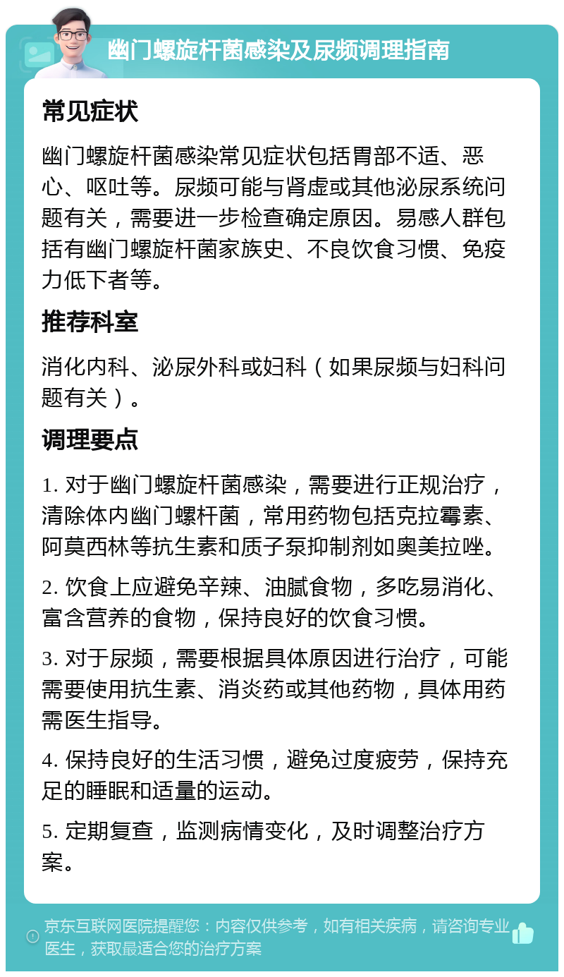 幽门螺旋杆菌感染及尿频调理指南 常见症状 幽门螺旋杆菌感染常见症状包括胃部不适、恶心、呕吐等。尿频可能与肾虚或其他泌尿系统问题有关，需要进一步检查确定原因。易感人群包括有幽门螺旋杆菌家族史、不良饮食习惯、免疫力低下者等。 推荐科室 消化内科、泌尿外科或妇科（如果尿频与妇科问题有关）。 调理要点 1. 对于幽门螺旋杆菌感染，需要进行正规治疗，清除体内幽门螺杆菌，常用药物包括克拉霉素、阿莫西林等抗生素和质子泵抑制剂如奥美拉唑。 2. 饮食上应避免辛辣、油腻食物，多吃易消化、富含营养的食物，保持良好的饮食习惯。 3. 对于尿频，需要根据具体原因进行治疗，可能需要使用抗生素、消炎药或其他药物，具体用药需医生指导。 4. 保持良好的生活习惯，避免过度疲劳，保持充足的睡眠和适量的运动。 5. 定期复查，监测病情变化，及时调整治疗方案。