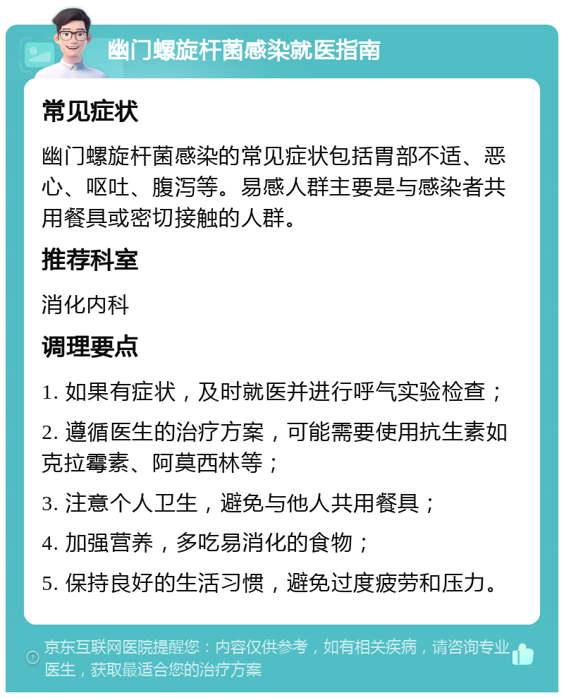 幽门螺旋杆菌感染就医指南 常见症状 幽门螺旋杆菌感染的常见症状包括胃部不适、恶心、呕吐、腹泻等。易感人群主要是与感染者共用餐具或密切接触的人群。 推荐科室 消化内科 调理要点 1. 如果有症状，及时就医并进行呼气实验检查； 2. 遵循医生的治疗方案，可能需要使用抗生素如克拉霉素、阿莫西林等； 3. 注意个人卫生，避免与他人共用餐具； 4. 加强营养，多吃易消化的食物； 5. 保持良好的生活习惯，避免过度疲劳和压力。