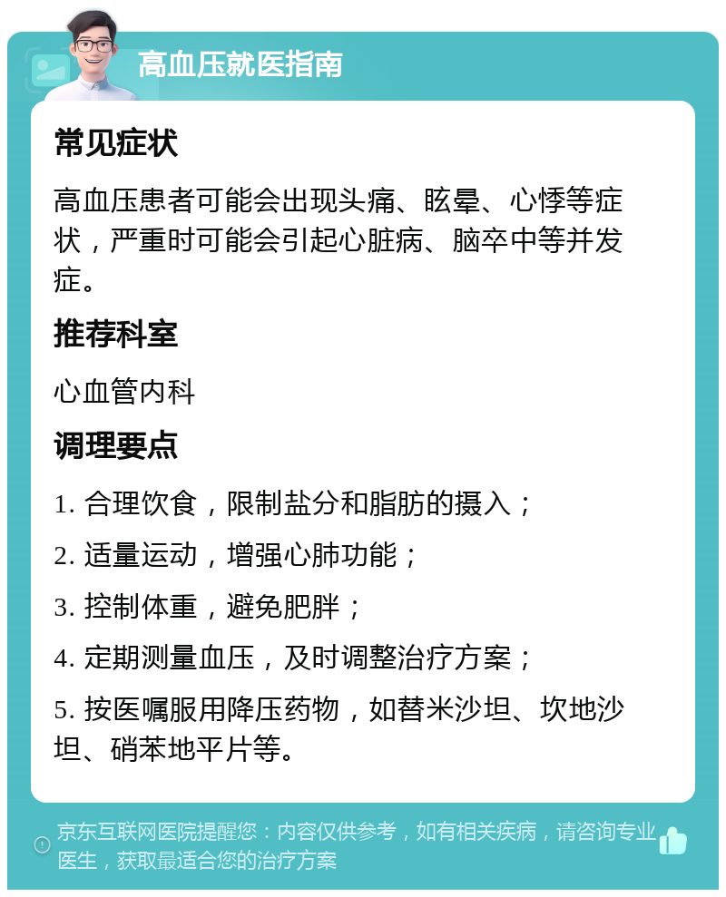 高血压就医指南 常见症状 高血压患者可能会出现头痛、眩晕、心悸等症状，严重时可能会引起心脏病、脑卒中等并发症。 推荐科室 心血管内科 调理要点 1. 合理饮食，限制盐分和脂肪的摄入； 2. 适量运动，增强心肺功能； 3. 控制体重，避免肥胖； 4. 定期测量血压，及时调整治疗方案； 5. 按医嘱服用降压药物，如替米沙坦、坎地沙坦、硝苯地平片等。