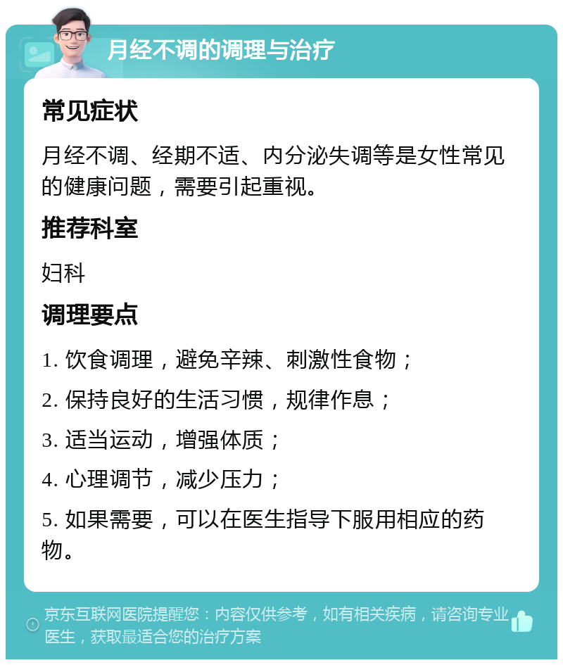 月经不调的调理与治疗 常见症状 月经不调、经期不适、内分泌失调等是女性常见的健康问题，需要引起重视。 推荐科室 妇科 调理要点 1. 饮食调理，避免辛辣、刺激性食物； 2. 保持良好的生活习惯，规律作息； 3. 适当运动，增强体质； 4. 心理调节，减少压力； 5. 如果需要，可以在医生指导下服用相应的药物。