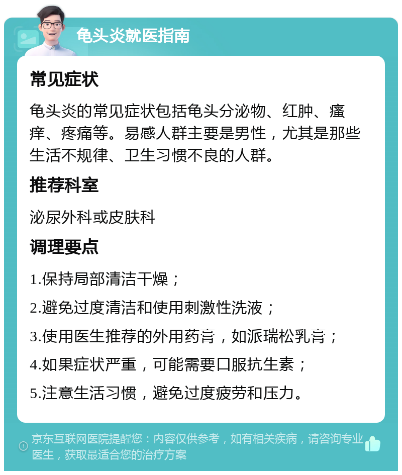 龟头炎就医指南 常见症状 龟头炎的常见症状包括龟头分泌物、红肿、瘙痒、疼痛等。易感人群主要是男性，尤其是那些生活不规律、卫生习惯不良的人群。 推荐科室 泌尿外科或皮肤科 调理要点 1.保持局部清洁干燥； 2.避免过度清洁和使用刺激性洗液； 3.使用医生推荐的外用药膏，如派瑞松乳膏； 4.如果症状严重，可能需要口服抗生素； 5.注意生活习惯，避免过度疲劳和压力。