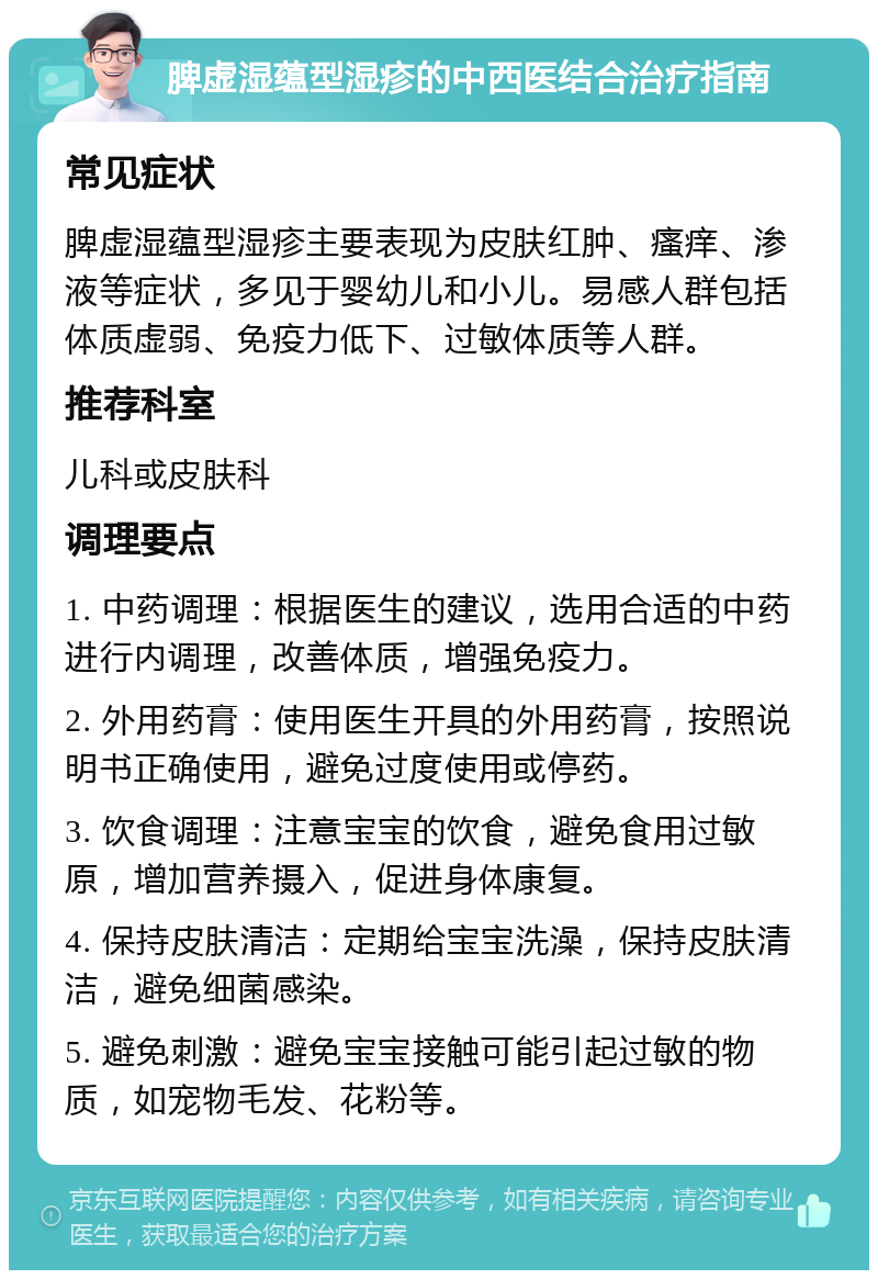 脾虚湿蕴型湿疹的中西医结合治疗指南 常见症状 脾虚湿蕴型湿疹主要表现为皮肤红肿、瘙痒、渗液等症状，多见于婴幼儿和小儿。易感人群包括体质虚弱、免疫力低下、过敏体质等人群。 推荐科室 儿科或皮肤科 调理要点 1. 中药调理：根据医生的建议，选用合适的中药进行内调理，改善体质，增强免疫力。 2. 外用药膏：使用医生开具的外用药膏，按照说明书正确使用，避免过度使用或停药。 3. 饮食调理：注意宝宝的饮食，避免食用过敏原，增加营养摄入，促进身体康复。 4. 保持皮肤清洁：定期给宝宝洗澡，保持皮肤清洁，避免细菌感染。 5. 避免刺激：避免宝宝接触可能引起过敏的物质，如宠物毛发、花粉等。