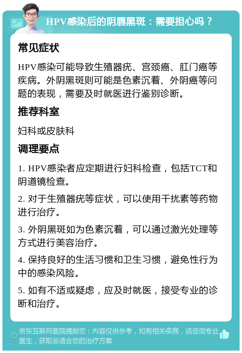 HPV感染后的阴唇黑斑：需要担心吗？ 常见症状 HPV感染可能导致生殖器疣、宫颈癌、肛门癌等疾病。外阴黑斑则可能是色素沉着、外阴癌等问题的表现，需要及时就医进行鉴别诊断。 推荐科室 妇科或皮肤科 调理要点 1. HPV感染者应定期进行妇科检查，包括TCT和阴道镜检查。 2. 对于生殖器疣等症状，可以使用干扰素等药物进行治疗。 3. 外阴黑斑如为色素沉着，可以通过激光处理等方式进行美容治疗。 4. 保持良好的生活习惯和卫生习惯，避免性行为中的感染风险。 5. 如有不适或疑虑，应及时就医，接受专业的诊断和治疗。