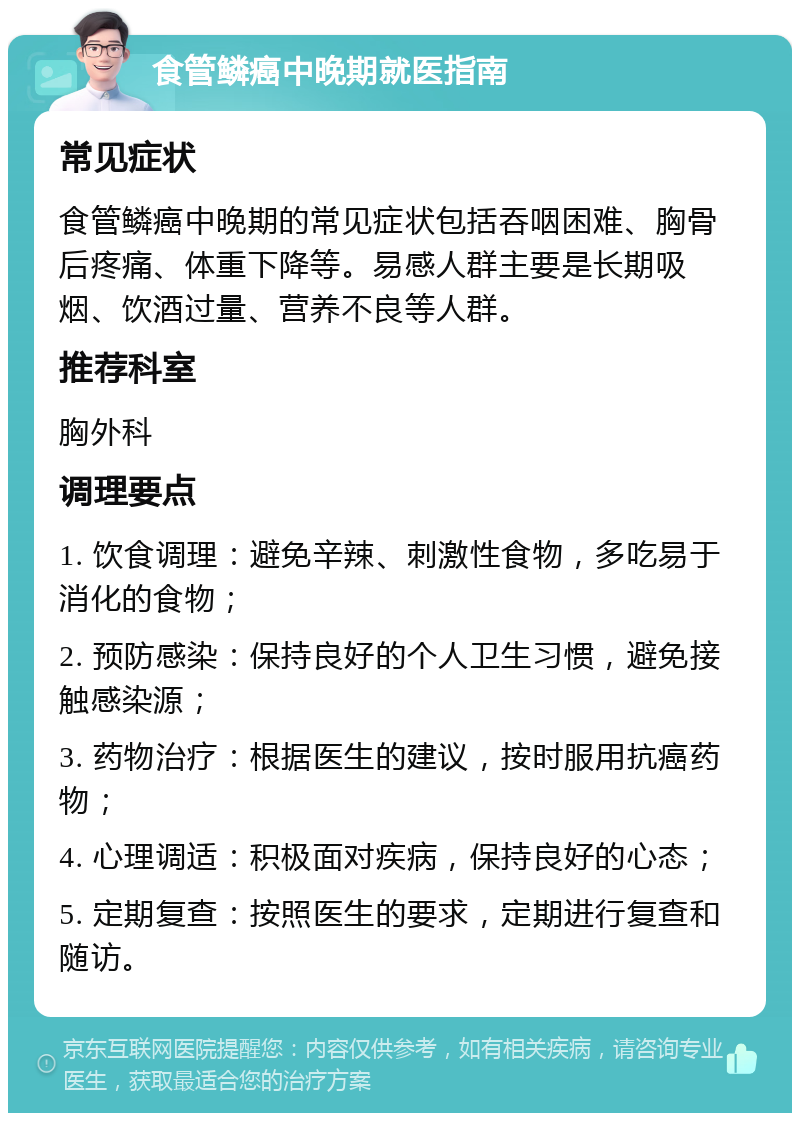 食管鳞癌中晚期就医指南 常见症状 食管鳞癌中晚期的常见症状包括吞咽困难、胸骨后疼痛、体重下降等。易感人群主要是长期吸烟、饮酒过量、营养不良等人群。 推荐科室 胸外科 调理要点 1. 饮食调理：避免辛辣、刺激性食物，多吃易于消化的食物； 2. 预防感染：保持良好的个人卫生习惯，避免接触感染源； 3. 药物治疗：根据医生的建议，按时服用抗癌药物； 4. 心理调适：积极面对疾病，保持良好的心态； 5. 定期复查：按照医生的要求，定期进行复查和随访。