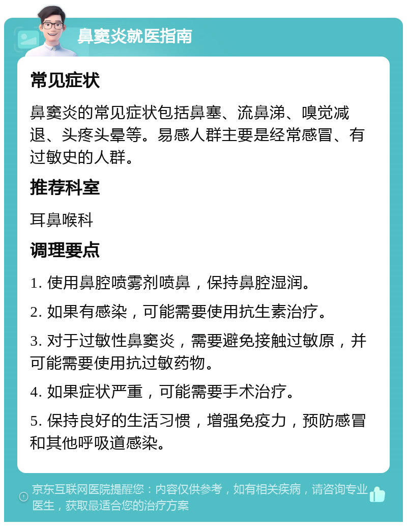 鼻窦炎就医指南 常见症状 鼻窦炎的常见症状包括鼻塞、流鼻涕、嗅觉减退、头疼头晕等。易感人群主要是经常感冒、有过敏史的人群。 推荐科室 耳鼻喉科 调理要点 1. 使用鼻腔喷雾剂喷鼻，保持鼻腔湿润。 2. 如果有感染，可能需要使用抗生素治疗。 3. 对于过敏性鼻窦炎，需要避免接触过敏原，并可能需要使用抗过敏药物。 4. 如果症状严重，可能需要手术治疗。 5. 保持良好的生活习惯，增强免疫力，预防感冒和其他呼吸道感染。