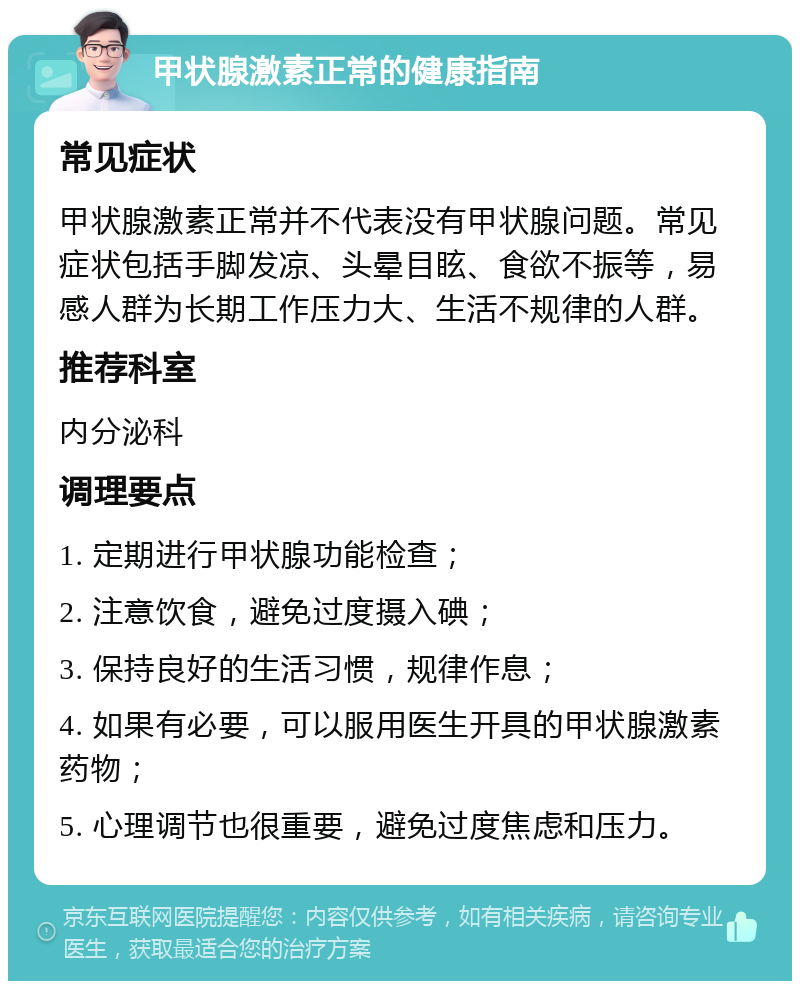 甲状腺激素正常的健康指南 常见症状 甲状腺激素正常并不代表没有甲状腺问题。常见症状包括手脚发凉、头晕目眩、食欲不振等，易感人群为长期工作压力大、生活不规律的人群。 推荐科室 内分泌科 调理要点 1. 定期进行甲状腺功能检查； 2. 注意饮食，避免过度摄入碘； 3. 保持良好的生活习惯，规律作息； 4. 如果有必要，可以服用医生开具的甲状腺激素药物； 5. 心理调节也很重要，避免过度焦虑和压力。