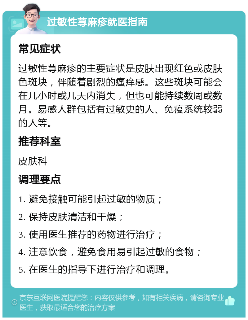 过敏性荨麻疹就医指南 常见症状 过敏性荨麻疹的主要症状是皮肤出现红色或皮肤色斑块，伴随着剧烈的瘙痒感。这些斑块可能会在几小时或几天内消失，但也可能持续数周或数月。易感人群包括有过敏史的人、免疫系统较弱的人等。 推荐科室 皮肤科 调理要点 1. 避免接触可能引起过敏的物质； 2. 保持皮肤清洁和干燥； 3. 使用医生推荐的药物进行治疗； 4. 注意饮食，避免食用易引起过敏的食物； 5. 在医生的指导下进行治疗和调理。