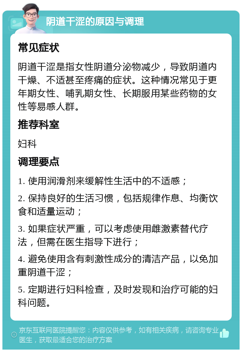 阴道干涩的原因与调理 常见症状 阴道干涩是指女性阴道分泌物减少，导致阴道内干燥、不适甚至疼痛的症状。这种情况常见于更年期女性、哺乳期女性、长期服用某些药物的女性等易感人群。 推荐科室 妇科 调理要点 1. 使用润滑剂来缓解性生活中的不适感； 2. 保持良好的生活习惯，包括规律作息、均衡饮食和适量运动； 3. 如果症状严重，可以考虑使用雌激素替代疗法，但需在医生指导下进行； 4. 避免使用含有刺激性成分的清洁产品，以免加重阴道干涩； 5. 定期进行妇科检查，及时发现和治疗可能的妇科问题。