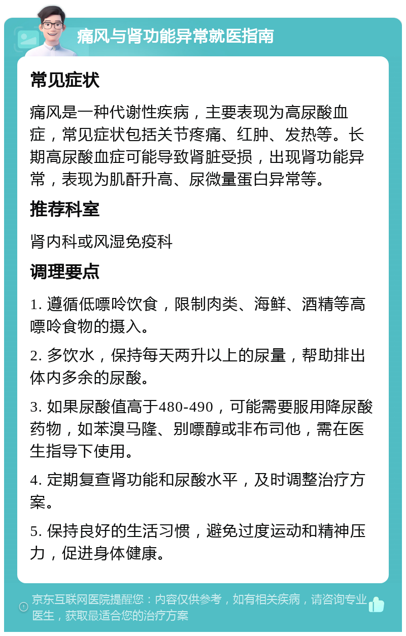 痛风与肾功能异常就医指南 常见症状 痛风是一种代谢性疾病，主要表现为高尿酸血症，常见症状包括关节疼痛、红肿、发热等。长期高尿酸血症可能导致肾脏受损，出现肾功能异常，表现为肌酐升高、尿微量蛋白异常等。 推荐科室 肾内科或风湿免疫科 调理要点 1. 遵循低嘌呤饮食，限制肉类、海鲜、酒精等高嘌呤食物的摄入。 2. 多饮水，保持每天两升以上的尿量，帮助排出体内多余的尿酸。 3. 如果尿酸值高于480-490，可能需要服用降尿酸药物，如苯溴马隆、别嘌醇或非布司他，需在医生指导下使用。 4. 定期复查肾功能和尿酸水平，及时调整治疗方案。 5. 保持良好的生活习惯，避免过度运动和精神压力，促进身体健康。