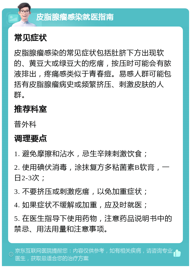 皮脂腺瘤感染就医指南 常见症状 皮脂腺瘤感染的常见症状包括肚脐下方出现软的、黄豆大或绿豆大的疙瘩，按压时可能会有脓液排出，疼痛感类似于青春痘。易感人群可能包括有皮脂腺瘤病史或频繁挤压、刺激皮肤的人群。 推荐科室 普外科 调理要点 1. 避免摩擦和沾水，忌生辛辣刺激饮食； 2. 使用碘伏消毒，涂抹复方多粘菌素B软膏，一日2-3次； 3. 不要挤压或刺激疙瘩，以免加重症状； 4. 如果症状不缓解或加重，应及时就医； 5. 在医生指导下使用药物，注意药品说明书中的禁忌、用法用量和注意事项。